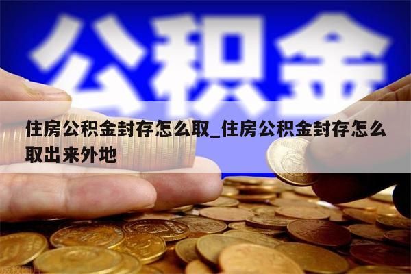 住房公积金封存怎么取_住房公积金封存怎么取出来外地